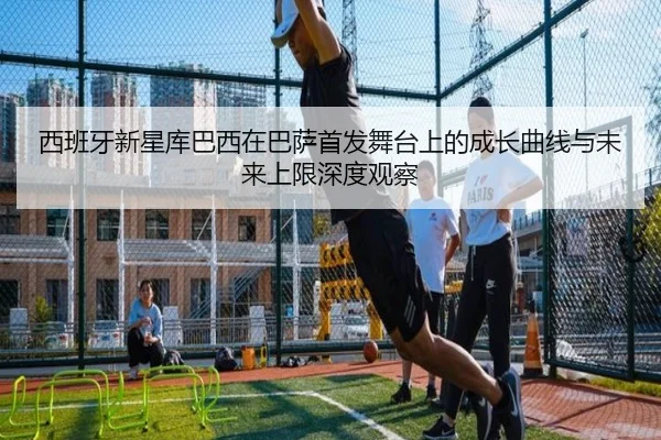 西班牙新星库巴西在巴萨首发舞台上的成长曲线与未来上限深度观察