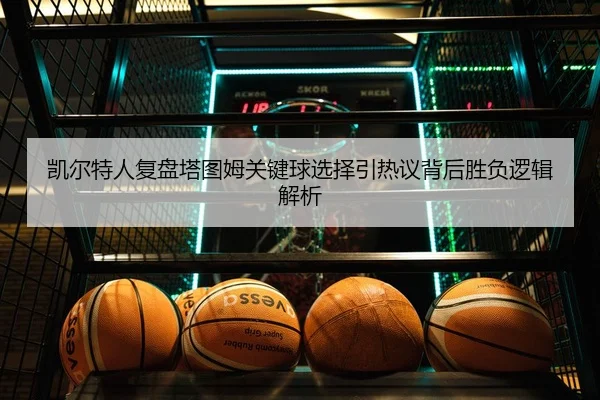 凯尔特人复盘塔图姆关键球选择引热议背后胜负逻辑解析